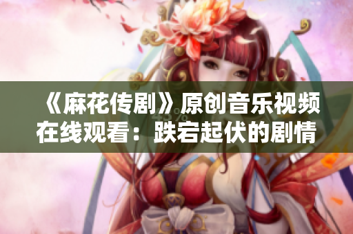 《麻花傳劇》原創(chuàng)音樂視頻在線觀看：跌宕起伏的劇情搭配精彩MV，讓人目不轉睛