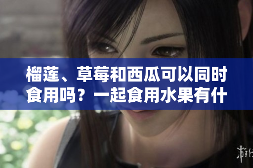 榴蓮、草莓和西瓜可以同時食用嗎？一起食用水果有什么好處？