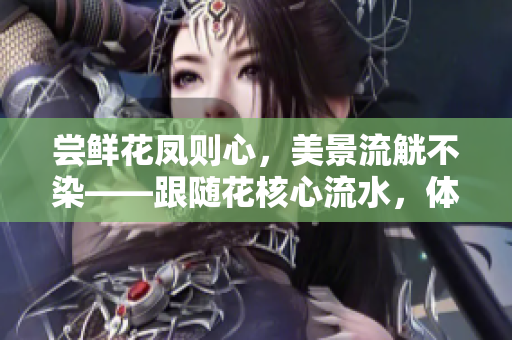 嘗鮮花鳳則心，美景流觥不染——跟隨花核心流水，體驗(yàn)自然之美