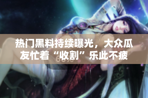 熱門黑料持續(xù)曝光，大眾瓜友忙著“收割”樂(lè)此不疲