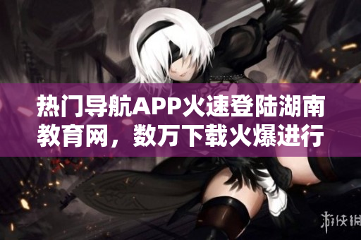 熱門導(dǎo)航APP火速登陸湖南教育網(wǎng)，數(shù)萬(wàn)下載火爆進(jìn)行時(shí)