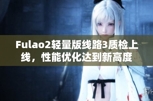 Fulao2輕量版線路3質(zhì)檢上線，性能優(yōu)化達(dá)到新高度