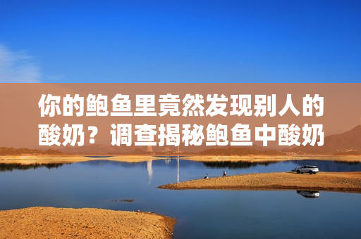 你的鮑魚里竟然發(fā)現(xiàn)別人的酸奶？調(diào)查揭秘鮑魚中酸奶的來歷