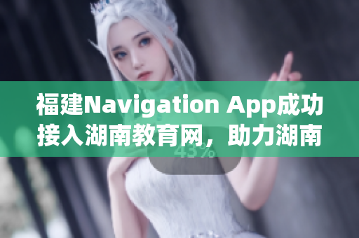 福建Navigation App成功接入湖南教育網(wǎng)，助力湖南教育信息化發(fā)展
