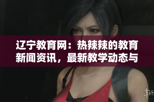 遼寧教育網(wǎng)：熱辣辣的教育新聞資訊，最新教學(xué)動態(tài)與教育政策解讀