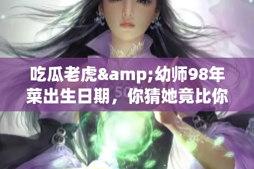 吃瓜老虎&幼師98年菜出生日期，你猜她竟比你想象的年輕！
