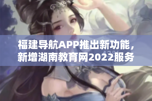 福建導(dǎo)航APP推出新功能，新增湖南教育網(wǎng)2022服務(wù)，助力用戶獲取最新教育資訊
