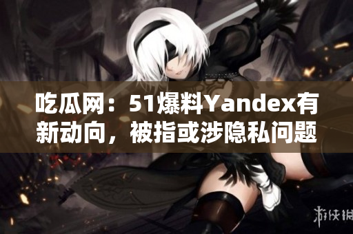 吃瓜網(wǎng)：51爆料Yandex有新動向，被指或涉隱私問題