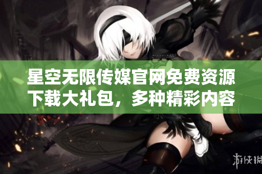 星空無限傳媒官網(wǎng)免費(fèi)資源下載大禮包，多種精彩內(nèi)容一網(wǎng)打盡