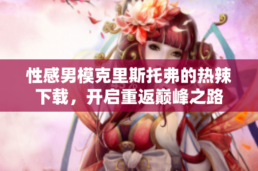 性感男模克里斯托弗的熱辣下載，開啟重返巔峰之路