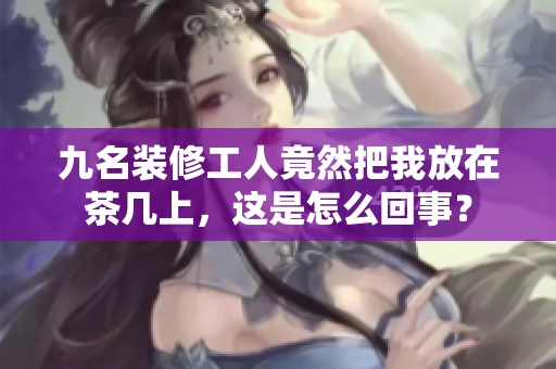 九名裝修工人竟然把我放在茶幾上，這是怎么回事？
