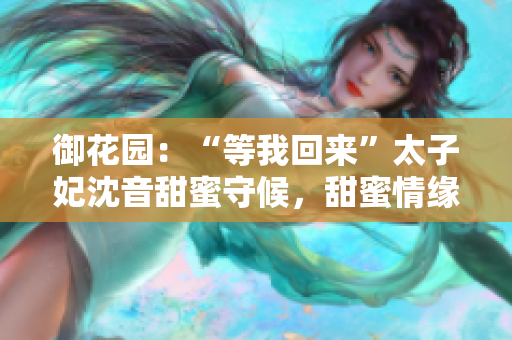 御花園：“等我回來”太子妃沈音甜蜜守候，甜蜜情緣再次續(xù)寫
