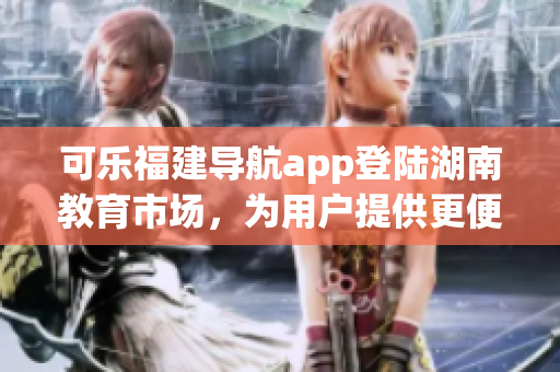 可樂福建導(dǎo)航app登陸湖南教育市場(chǎng)，為用戶提供更便捷的導(dǎo)航服務(wù)