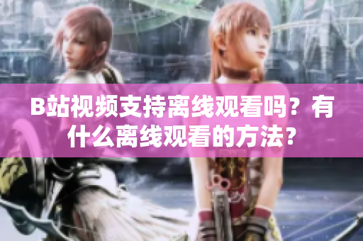 B站視頻支持離線觀看嗎？有什么離線觀看的方法？