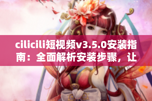 cilicili短視頻v3.5.0安裝指南：全面解析安裝步驟，讓你輕松上手