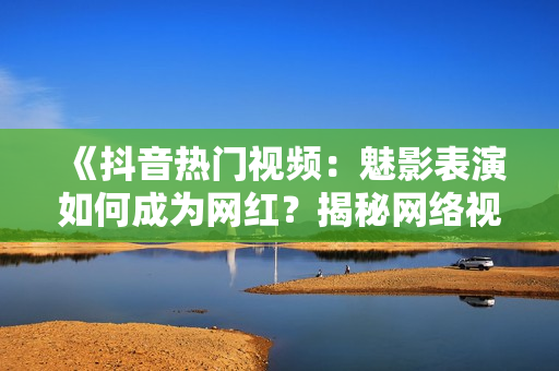 《抖音熱門視頻：魅影表演如何成為網(wǎng)紅？揭秘網(wǎng)絡(luò)視頻美學魅力》