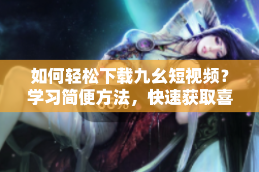 如何輕松下載九幺短視頻？學習簡便方法，快速獲取喜愛視頻！
