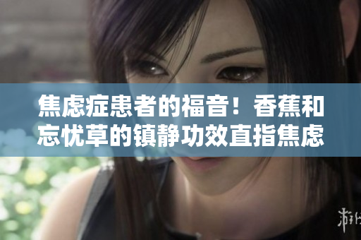 焦慮癥患者的福音！香蕉和忘憂草的鎮(zhèn)靜功效直指焦慮，實測表現(xiàn)令人驚艷！