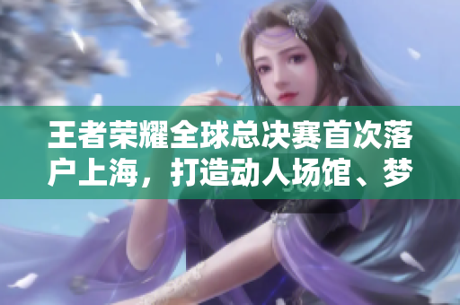 王者榮耀全球總決賽首次落戶上海，打造動人場館、夢幻專場展覽
