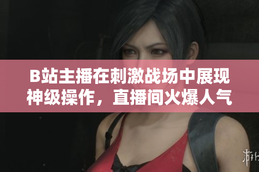 B站主播在刺激戰(zhàn)場(chǎng)中展現(xiàn)神級(jí)操作，直播間火爆人氣引爆熱議