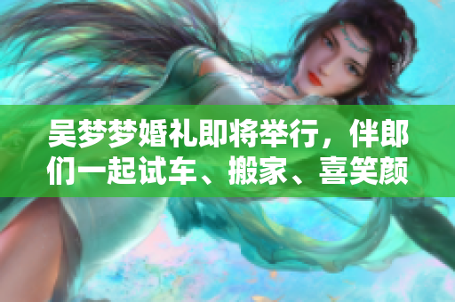 吳夢(mèng)夢(mèng)婚禮即將舉行，伴郎們一起試車、搬家、喜笑顏開(kāi)！