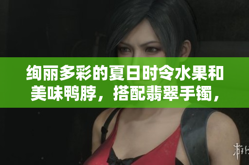 絢麗多彩的夏日時(shí)令水果和美味鴨脖，搭配翡翠手鐲，別樣風(fēng)情