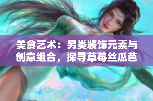 美食藝術：另類裝飾元素與創(chuàng)意組合，探尋草莓絲瓜芭樂鴨脖奶茶的獨特風味
