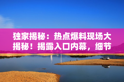 獨(dú)家揭秘：熱點(diǎn)爆料現(xiàn)場(chǎng)大揭秘！揭露入口內(nèi)幕，細(xì)節(jié)一網(wǎng)打盡