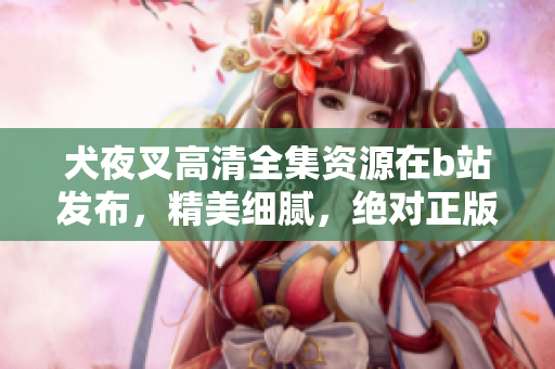 犬夜叉高清全集資源在b站發(fā)布，精美細(xì)膩，絕對(duì)正版資源