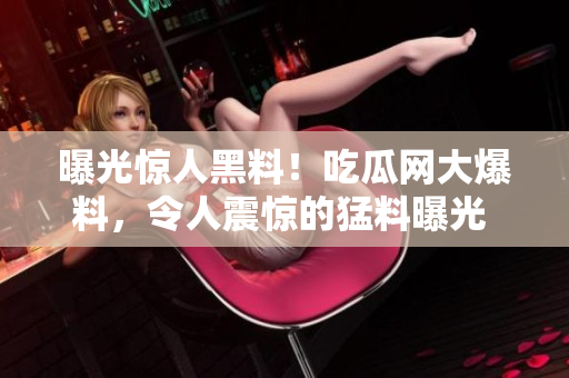 曝光驚人黑料！吃瓜網(wǎng)大爆料，令人震驚的猛料曝光 