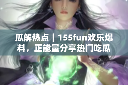 瓜解熱點｜155fun歡樂爆料，正能量分享熱門吃瓜