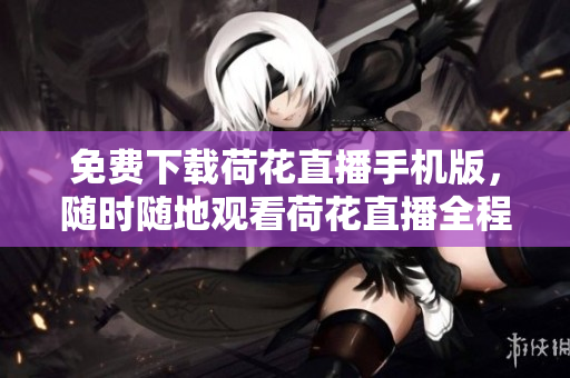 免費下載荷花直播手機版，隨時隨地觀看荷花直播全程直播