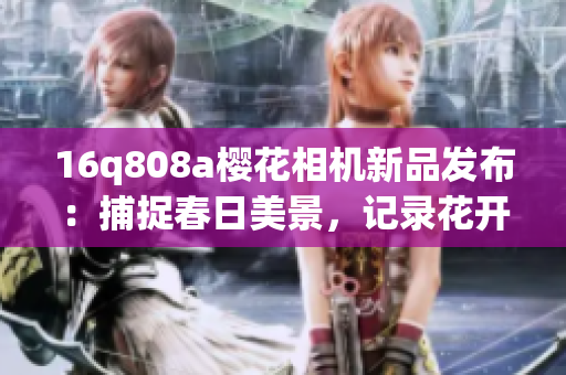 16q808a櫻花相機新品發(fā)布：捕捉春日美景，記錄花開時刻