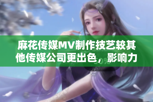 麻花傳媒MV制作技藝較其他傳媒公司更出色，影響力更廣泛