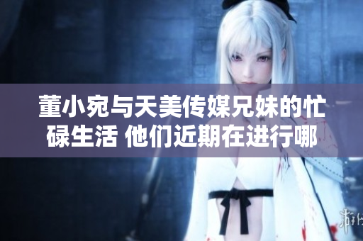 董小宛與天美傳媒兄妹的忙碌生活 他們近期在進行哪些重要工作？