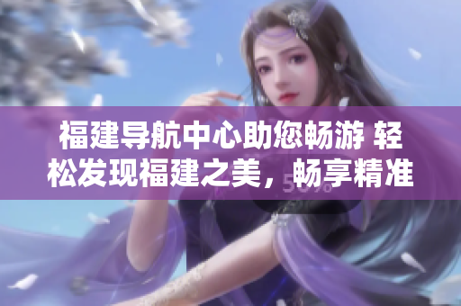 福建導(dǎo)航中心助您暢游 輕松發(fā)現(xiàn)福建之美，暢享精準(zhǔn)導(dǎo)航服務(wù)