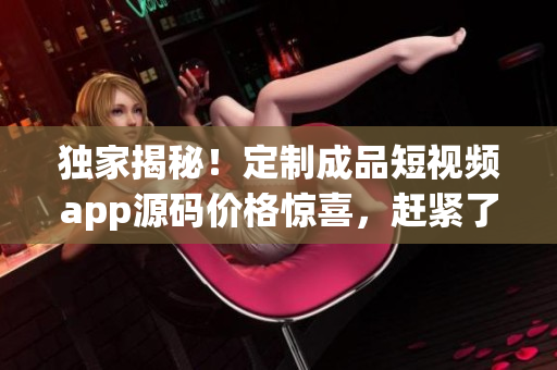 獨家揭秘！定制成品短視頻app源碼價格驚喜，趕緊了解！