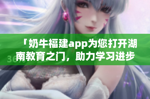 「奶牛福建app為您打開湖南教育之門，助力學(xué)習(xí)進(jìn)步」