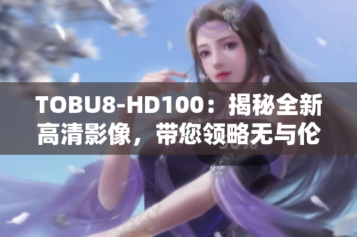TOBU8-HD100：揭秘全新高清影像，帶您領略無與倫比的視聽盛宴