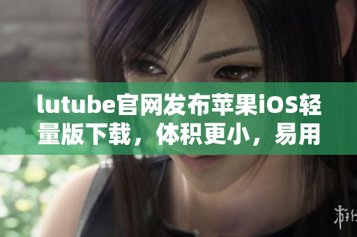 lutube官網(wǎng)發(fā)布蘋果iOS輕量版下載，體積更小，易用便捷
