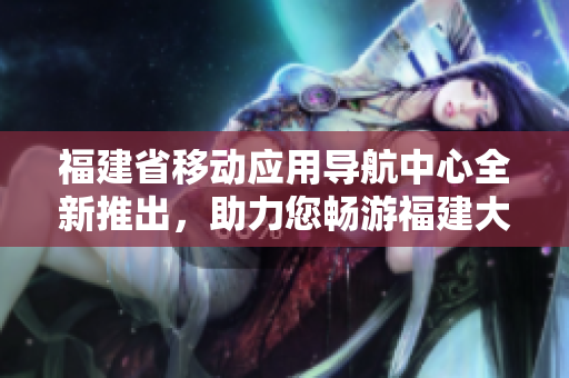 福建省移動(dòng)應(yīng)用導(dǎo)航中心全新推出，助力您暢游福建大地