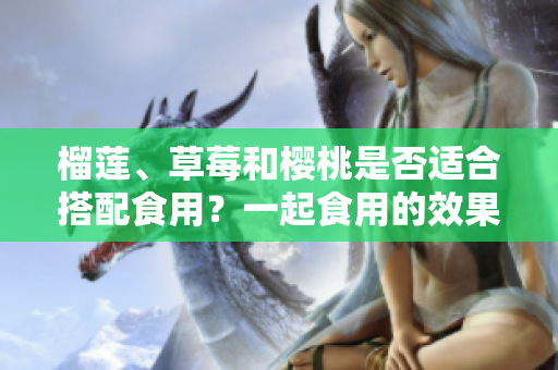 榴蓮、草莓和櫻桃是否適合搭配食用？一起食用的效果如何？