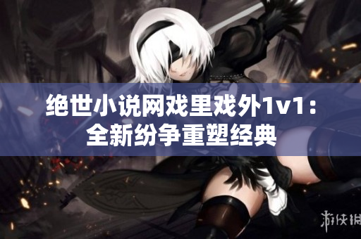 絕世小說網戲里戲外1v1：全新紛爭重塑經典