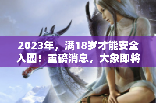 2023年，滿18歲才能安全入園！重磅消息，大象即將登場(chǎng)