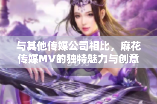 與其他傳媒公司相比，麻花傳媒MV的獨(dú)特魅力與創(chuàng)意之處