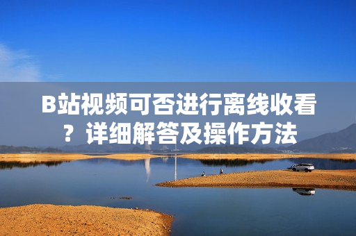 B站視頻可否進(jìn)行離線(xiàn)收看？詳細(xì)解答及操作方法