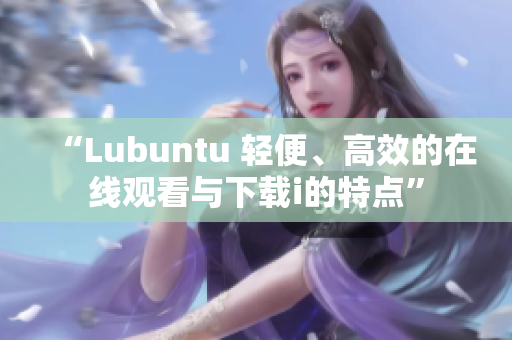 “Lubuntu 輕便、高效的在線觀看與下載i的特點”
