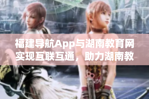 福建導(dǎo)航App與湖南教育網(wǎng)實現(xiàn)互聯(lián)互通，助力湖南教育信息化新時代