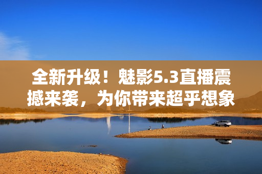 全新升級！魅影5.3直播震撼來襲，為你帶來超乎想象的視聽體驗