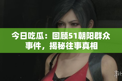 今日吃瓜：回顧51朝陽群眾事件，揭秘往事真相
